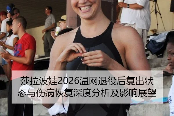 莎拉波娃2026温网退役后复出状态与伤病恢复深度分析及影响展望